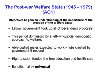 The Post-war Welfare State (1945 – 1979) (AO1) Objective: To gain an understanding of the importance of the creation of the Welfare State Labour government took up all of Beveridge’s proposals This period dominated by a left-wing/social democratic approach to welfare: Able-bodied males expected to work – jobs created by government if needed High taxation funded the free education and health care Benefits mainly  universal 