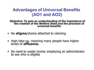 Advantages of Universal Benefits  (AO1 and AO2) Objective: To gain an understanding of the importance of the creation of the Welfare State and the provision of universal benefits No  stigma /shame attached to claiming High take-up, meaning many people have higher levels of  affluence. No need to waste money employing an administrator to see who is eligible 