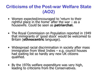 Criticisms of the Post-war Welfare State (AO2) Women expected/encouraged to ‘return to their rightful place in the home’ after the war – as a housewife. Could be seen as  patriarchal. The Royal Commission on Population reported in 1949 that immigrants of 'good stock' would be welcomed to Britain ( ethnocentric  language). Widespread racial discrimination in society after mass immigration from West Indies – e.g. council houses had waiting list so hardly any new UK citizens qualified. By the 1970s welfare expenditure was very high, leading to criticisms from the Conservatives. 