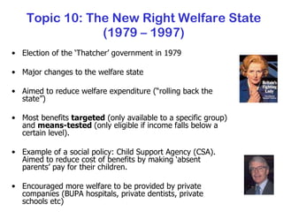 Topic 10: The New Right Welfare State (1979 – 1997) Election of the ‘Thatcher’ government in 1979 Major changes to the welfare state Aimed to reduce welfare expenditure (“rolling back the state”) Most benefits  targeted  (only available to a specific group) and  means-tested  (only eligible if income falls below a certain level). Example of a social policy: Child Support Agency (CSA).  Aimed to reduce cost of benefits by making ‘absent parents’ pay for their children. Encouraged more welfare to be provided by private companies (BUPA hospitals, private dentists, private schools etc) 