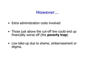 However… Extra administration costs involved Those just above the cut-off line could end up financially worse off (the  poverty trap ) Low take-up due to shame, embarrassment or stigma. 