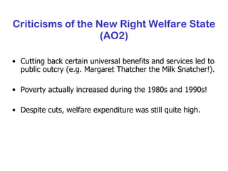 Criticisms of the New Right Welfare State (AO2) Cutting back certain universal benefits and services led to public outcry (e.g. Margaret Thatcher the Milk Snatcher!). Poverty actually increased during the 1980s and 1990s! Despite cuts, welfare expenditure was still quite high. 