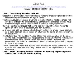 Extract from  http://news.bbc.co.uk/onthisday/hi/dates/stories/june/15/  newsid_4486000/4486571.stm .   1979: Councils defy Thatcher milk ban Opposition is growing to Education Secretary Margaret Thatcher's plans to end free school milk for children over the age of seven.  The Conservatives have issued a warning to local authorities not to go ahead with any plans to break the law deliberately. Some Labour-controlled councils have threatened to put up the rates in order to continue supplying free milk.  But Mrs Thatcher has argued that ending free milk would free more money to spend on other areas of education, like new buildings.  At present free milk for primary school children costs £14m a year - twice as much as is being spent on school books.  In a full year the saving on milk provision will be about £9m.  Mrs Thatcher told MPs the Chief Medical Officer had been consulted on the plans and he had advised that it was not possible to predict whether the withdrawal of free milk would harm children's diets and overall health.  However, the government has asked for the effects to be monitored and promised to carry out a review if necessary.  Labour's education spokesman Edward Short attacked the Tories' proposals as "the meanest and most unworthy thing" he had seen in his 20 years in the House of Commons.  1985: Oxford University refused Thatcher an honorary degree in protest against her cuts in education funding.  