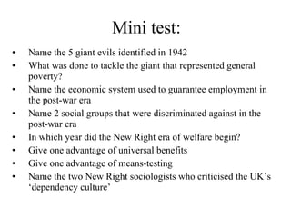 Mini test: Name the 5 giant evils identified in 1942 What was done to tackle the giant that represented general poverty? Name the economic system used to guarantee employment in the post-war era Name 2 social groups that were discriminated against in the post-war era In which year did the New Right era of welfare begin? Give one advantage of universal benefits Give one advantage of means-testing Name the two New Right sociologists who criticised the UK’s ‘dependency culture’ 