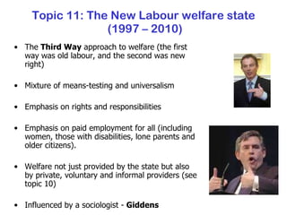 Topic 11: The New Labour welfare state  (1997 – 2010) The  Third Way  approach to welfare (the first way was old labour, and the second was new right) Mixture of means-testing and universalism Emphasis on rights and responsibilities Emphasis on paid employment for all (including women, those with disabilities, lone parents and older citizens). Welfare not just provided by the state but also by private, voluntary and informal providers (see topic 10) Influenced by a sociologist -  Giddens 