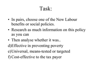 Task: In pairs, choose one of the New Labour benefits or social policies. Research as much information on this policy as you can Then analyse whether it was.. Effective in preventing poverty Universal, means-tested or targeted Cost-effective to the tax payer 