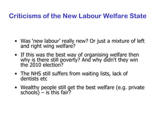 Criticisms of the New Labour Welfare State Was ‘new labour’ really new? Or just a mixture of left and right wing welfare? If this was the best way of organising welfare then why is there still poverty? And why didn't they win the 2010 election? The NHS still suffers from waiting lists, lack of dentists etc Wealthy people still get the best welfare (e.g. private schools) – is this fair? 