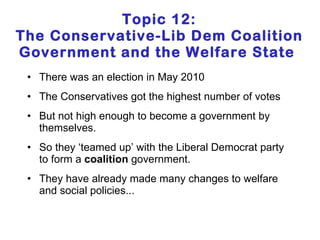 Topic 12: The Conservative-Lib Dem Coalition Government and the Welfare State  There was an election in May 2010 The Conservatives got the highest number of votes But not high enough to become a government by themselves. So they ‘teamed up’ with the Liberal Democrat party to form a  coalition  government. They have already made many changes to welfare and social policies... 