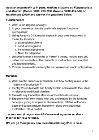 Activity: Individually or in pairs, read the chapters on Functionalism
and Marxism (Moore (2009: 255-259), Browne (2010:335-349) or
Haralambos (2009) and answer the questions below:
Functionalism
  1. What is the Organic Analogy?
  2. In your own words, identify and briefly explain ‘functional
     prerequisites’
  3. Using Parson’s GAIL model, explain in your own words what is
     meant by society’s:
        a. expressive problems
        b. need for integration
        c. Instrumental problems
        d. Need for adaptation
  4. Describe Merton’s criticisms of Parson’s theory, making sure you
     define and understand the concepts of dysfunction; and manifest
     and latent functions.
  5. Provide an evaluation (strengths and weaknesses) of Functionalism


Marxism
  6. What are the ‘means of production’ and how do they relate to the
     ‘relations of production’?
  7. Identify 2 Neo-Marxists and briefly explain and evaluate their ideas
     in relation to traditional Marxism.
  8. Evaluate any 2 of either Marxists or Functionalists ideas
  9. Explain in your own words what you understand by the following
     concepts, giving examples to illustrate them: relative autonomy;
     base and superstructure; hegemony; class-consciousness;
     exploitation; class conflict.
 In your own time you should also be making notes on these
theories for your revision.
We will go through any new ideas/theorists together in class.

                                                                            4
 