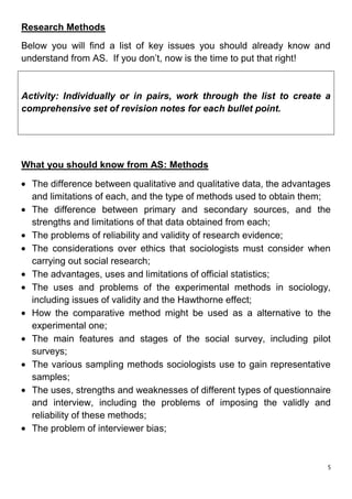 Research Methods
Below you will find a list of key issues you should already know and
understand from AS. If you don’t, now is the time to put that right!


Activity: Individually or in pairs, work through the list to create a
comprehensive set of revision notes for each bullet point.




What you should know from AS: Methods

  The difference between qualitative and qualitative data, the advantages
  and limitations of each, and the type of methods used to obtain them;
  The difference between primary and secondary sources, and the
  strengths and limitations of that data obtained from each;
  The problems of reliability and validity of research evidence;
  The considerations over ethics that sociologists must consider when
  carrying out social research;
  The advantages, uses and limitations of official statistics;
  The uses and problems of the experimental methods in sociology,
  including issues of validity and the Hawthorne effect;
  How the comparative method might be used as a alternative to the
  experimental one;
  The main features and stages of the social survey, including pilot
  surveys;
  The various sampling methods sociologists use to gain representative
  samples;
  The uses, strengths and weaknesses of different types of questionnaire
  and interview, including the problems of imposing the validly and
  reliability of these methods;
  The problem of interviewer bias;


                                                                        5
 