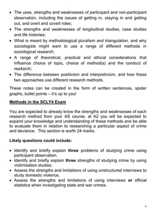 The uses, strengths and weaknesses of participant and non-participant
  observation, including the issues of getting in, staying in and getting
  out, and overt and covert roles;
  The strengths and weaknesses of longitudinal studies, case studies
  and life histories;
  What is meant by methodological pluralism and triangulation, and why
  sociologists might want to use a range of different methods in
  sociological research;
  A range of theoretical, practical and ethical considerations that
  influence choice of topic, choice of method(s) and the conduct of
  rea4arch;
  The difference between positivism and interpretivism, and how these
  two approaches use different research methods.
These notes can be created in the form of written sentences, spider
graphs, bullet points – it’s up to you!
Methods in the SCLY4 Exam

You are expected to already know the strengths and weaknesses of each
research method from your AS course, at A2 you will be expected to
expand your knowledge and understanding of these methods and be able
to evaluate them in relation to researching a particular aspect of crime
and deviance. This section is worth 24 marks.

Likely questions could include:

  Identify and briefly explain three problems of studying crime using
  participant observation.
  Identify and briefly explain three strengths of studying crime by using
  victimisation studies.
  Assess the strengths and limitations of using unstructured interviews to
  study domestic violence.
  Assess the strengths and limitations of using interviews or official
  statistics when investigating state and war crimes.



                                                                         6
 