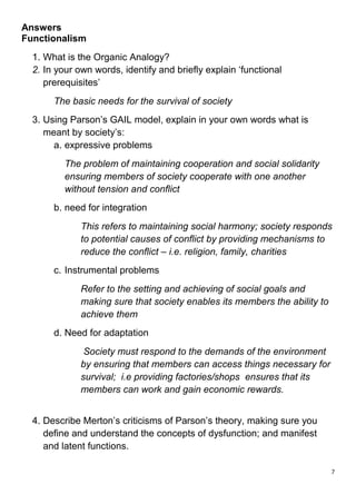 Answers
Functionalism
  1. What is the Organic Analogy?
  2. In your own words, identify and briefly explain ‘functional
     prerequisites’
       The basic needs for the survival of society
  3. Using Parson’s GAIL model, explain in your own words what is
     meant by society’s:
       a. expressive problems
          The problem of maintaining cooperation and social solidarity
          ensuring members of society cooperate with one another
          without tension and conflict
       b. need for integration
              This refers to maintaining social harmony; society responds
              to potential causes of conflict by providing mechanisms to
              reduce the conflict – i.e. religion, family, charities
       c. Instrumental problems
              Refer to the setting and achieving of social goals and
              making sure that society enables its members the ability to
              achieve them
       d. Need for adaptation
               Society must respond to the demands of the environment
              by ensuring that members can access things necessary for
              survival; i.e providing factories/shops ensures that its
              members can work and gain economic rewards.


  4. Describe Merton’s criticisms of Parson’s theory, making sure you
     define and understand the concepts of dysfunction; and manifest
     and latent functions.

                                                                            7
 