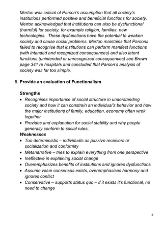 Merton was critical of Parson’s assumption that all society’s
  institutions performed positive and beneficial functions for society.
  Merton acknowledged that institutions can also be dysfunctional
  (harmful) for society, for example religion, families, new
  technologies. These dysfunctions have the potential to weaken
  society and cause social problems. Merton maintains that Parsons
  failed to recognise that institutions can perform manifest functions
  (with intended and recognized consequences) and also latent
  functions (unintended or unrecognized consequences) see Brown
  page 341 re hospitals and concluded that Parson’s analysis of
  society was far too simple.

5. Provide an evaluation of Functionalism

  Strengths
    Recognises importance of social structure in understanding
    society and how it can constrain an individual’s behavior and how
    the major institutions of family, education, economy often wrok
    together
    Provides and explanation for social stability and why people
    generally conform to social rules.
  Weaknesses
    Too deterministic – individuals as passive receivers or
    socialization and conformity
    Metanarrative – tries to explain everything from one perspective
    Ineffective in explaining social change
    Overemphasizes benefits of institutions and ignores dysfunctions
    Assume value consensus exists, overemphasises harmony and
    ignores conflict
    Conservative – supports status quo – if it exists it’s functional, no
    need to change




                                                                            8
 