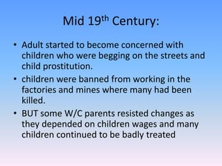 Mid 19th Century:Adult started to become concerned with children who were begging on the streets and child prostitution. children were banned from working in the factories and mines where many had been killed. BUT some W/C parents resisted changes as they depended on children wages and many children continued to be badly treated