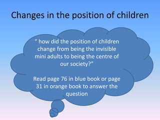 Changes in the position of children “ how did the position of children change from being the invisible mini adults to being the centre of our society?” Read page 76 in blue book or page 31 in orange book to answer the question