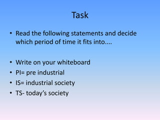 Task Read the following statements and decide which period of time it fits into.... Write on your whiteboard PI= pre industrialIS= industrial societyTS- today’s society