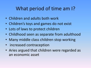 What period of time am I?Children and adults both work Children’s toys and games do not exist Lots of laws to protect children Childhood seen as separate from adulthood Many middle class children stop working  increased contraception Aries argued that children were regarded as an economic asset