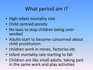 What period am I?High infant mortality rateChild centred societyNo laws to stop children being over-workedAdults start to become concerned about child prostitution children work in mines, factories etcInfant mortality rate starting to fallChildren are like small adults, taking part in the same work and play activities 