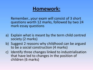 Homework:	Remember...your exam will consist of 3 short questions worth 12 marks, followed by two 24 mark essay questionsExplain what is meant by the term child centred society (2 marks)Suggest 2 reasons why childhood can be argued to be a social construction (4 marks)Identify three changes linked to industrialisation that have led to changes in the position of children (6 marks)