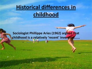 Ideas about childhood vary between different cultures, societies and different historical periodsHistorical differences in childhoodSociologist Phillippe Aries (1962) argued that childhood is a relatively ‘recent’ invention......