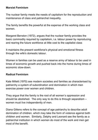 Marxist Feminism<br />The nuclear family meets the needs of capitalism for the reproduction and maintenance of class and patriarchal inequality.<br />The family benefits the powerful at the expense of the working class and women.<br />Margaret Benston (1972), argues that the nuclear family provides the basic commodity required by capitalism, i.e. labour power by reproducing   and rearing the future workforce at little cost to the capitalist class<br />It maintains the present workforce's physical and emotional fitness through the wife's domestic labour.<br />Women in families can be used as a reserve army of labour to be used in times of economic growth and pushed back into the home during times of economic slow-down.<br />Radical Feminism<br />Kate Millett (1970) see modern societies and families as characterised by patriarchy a system of subordination and domination in which men exercise power over women and children.<br />They argue that the family is the root of all women’s oppression and should be abolished.  The only way to do this is through separatism – women must live independently of men.<br />Diana Gittens refers to the concept of age patriarchy to describe adult domination of children, which may take the form of violence against both children and women.  Similarly, Delphy and Leonard see the family as a patriarchal institution in which women do most of the work and men get most of the benefit.  <br />This patriarchal ideology stresses the primacy of the mother housewife role for women and the breadwinner the family as legitimating violence against women.<br />Liberal Feminism<br />More of a political than a sociological approach and so tends to be more involved with telling us how things should be rather than analysing how they are and how social structures have come to be as they are.<br />This approach has suggested that improvements in women’s social position and within the family can be made by changes in the law. They might therefore point to the equal opportunities legislation of the 1970s (including the equal pay act).<br />This approach has had expose discriminatory practices and it has had legislative success, so it is not surprising that it has the support of most feminists.<br />