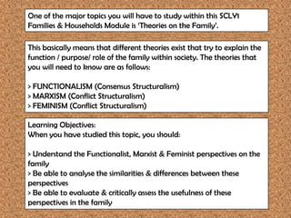 One of the major topics you will have to study within this SCLY1
Families & Households Module is ‘Theories on the Family’.

This basically means that different theories exist that try to explain the
function / purpose/ role of the family within society. The theories that
you will need to know are as follows:

> FUNCTIONALISM (Consensus Structuralism)
> MARXISM (Conflict Structuralism)
> FEMINISM (Conflict Structuralism)

Learning Objectives:
When you have studied this topic, you should:

> Understand the Functionalist, Marxist & Feminist perspectives on the
family
> Be able to analyse the similarities & differences between these
perspectives
> Be able to evaluate & critically assess the usefulness of these
perspectives in the family
 