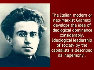 The Italian modern or neo-Marxist Gramsci develops the idea of ideological dominance considerably. Ideological leadership of society by the capitalists is described as 'hegemony'. 
