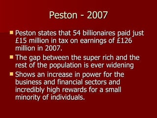 Peston - 2007 Peston states that 54 billionaires paid just £15 million in tax on earnings of £126 million in 2007. The gap between the super rich and the rest of the population is ever widening Shows an increase in power for the business and financial sectors and incredibly high rewards for a small minority of individuals. 