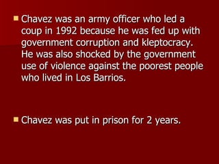 Chavez was an army officer who led a coup in 1992 because he was fed up with government corruption and kleptocracy. He was also shocked by the government use of violence against the poorest people who lived in Los Barrios. Chavez was put in prison for 2 years. 