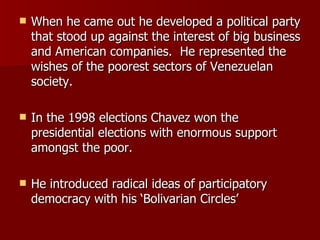 When he came out he developed a political party that stood up against the interest of big business and American companies.  He represented the wishes of the poorest sectors of Venezuelan society. In the 1998 elections Chavez won the presidential elections with enormous support amongst the poor. He introduced radical ideas of participatory democracy with his ‘Bolivarian Circles’  