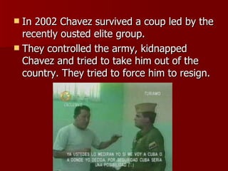In 2002 Chavez survived a coup led by the recently ousted elite group. They controlled the army, kidnapped Chavez and tried to take him out of the country. They tried to force him to resign. 