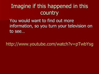 Imagine if this happened in this country You would want to find out more information, so you turn your television on to see… http://www.youtube.com/watch?v=pTwbYsg-WsY&feature=related 