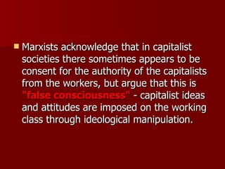 Marxists acknowledge that in capitalist societies there sometimes appears to be consent for the authority of the capitalists from the workers, but argue that this is  "false consciousness"  - capitalist ideas and attitudes are imposed on the working class through ideological manipulation.  
