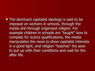 The dominant capitalist ideology is said to be imposed on workers in schools, through the media and through organised religion. For example children in schools are "taught" how to compete for scarce qualifications, the media manipulates the news to show capitalist interests in a good light, and religion "teaches" the poor to put up with their conditions and wait for the after life. 