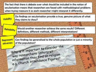The fact that there is debate over what should be included in the notion of
secularisation means that researchers are faced with methodological problems
when trying measure it as each researcher might interpret it differently.

         Do findings on secularisation provide a true, genuine picture of what
         they claims to show?


           Would another researcher achieve the same results? Different
           definitions, different methods, different interpretations!


         Can findings be generalised to the whole population or just a minority
         of the population?
 