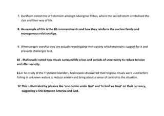 7. Durkheim noted this of Totemism amongst Aboriginal Tribes, where the sacred totem symbolised the
   clan and their way of life.

8. An example of this is the 10 commandments and how they reinforce the nuclear family and
   monogamous relationships.



9. When people worship they are actually worshipping their society which maintains support for it and
   prevents challenges to it.

10 . Malinowski noted how rituals surround life crises and periods of uncertainty to reduce tension
and offer security.

11.In his study of the Trobriand Islanders, Malinowski discovered that religious rituals were used before
fishing in unknown waters to reduce anxiety and bring about a sense of control to the situation.

12. This is illustrated by phrases like ‘one nation under God’ and ‘In God we trust’ on their currency,
   suggesting a link between America and God.
 