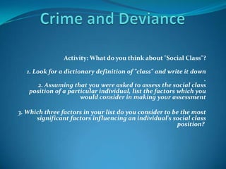 Activity: What do you think about "Social Class"?

   1. Look for a dictionary definition of "class" and write it down
                                                                   .
        2. Assuming that you were asked to assess the social class
    position of a particular individual, list the factors which you
                       would consider in making your assessment

3. Which three factors in your list do you consider to be the most
      significant factors influencing an individual's social class
                                                         position?
 