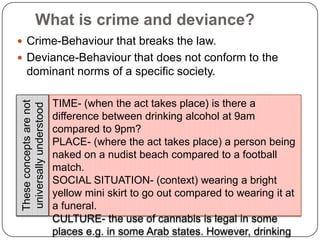 What is crime and deviance?Crime-Behaviour that breaks the law.Deviance-Behaviour that does not conform to the dominant norms of a specific society.TIME- (when the act takes place) is there a difference between drinking alcohol at 9am compared to 9pm?PLACE- (where the act takes place) a person being naked on a nudist beach compared to a football match.SOCIAL SITUATION- (context) wearing a bright yellow mini skirt to go out compared to wearing it at a funeral.CULTURE- the use of cannabis is legal in some places e.g. in some Arab states. However, drinking alcohol there is a serious crime.These concepts are not universally understood