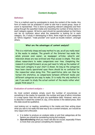 Content Analysis

Definition

This is a method used by sociologists to study the content of the media. Any
form of media can be analysed in order to see how a social group, issue or
event is represented. This is done by preparing relevant categories and then
going through the specified media and recording the number of times items in
each category appear. All terms used should be operationalised so that there
can be no confusion about what the researcher is looking for in each
category. So, if study in stereotyping in films, there might be such categories
as “ethnic negative”, ”male provider” and “youth as trouble makers”, amongst
others.

              What are the advantages of content analysis?

 This is a relatively cheap and easy method to use, as all you really need
 is the media to analyse. The growth of the Internet has made the
 whole process even easier, as newspaper articles, adverts and
 television shows are now archived and thus access is simple. This also
 allows researchers to make comparisons over time. Completing the
 research is straightforward, as you just need to tally up the number of
 times each category in your chart is shown. As long as the categories
 have been clearly operational eyes there should be no confusion for
 the researcher when doing this. This quantitative data can then be
 turned into statistics, so comparisons between different media and
 different categories are easy to make. It is really the only method to
 use if you want to study the actual content of the media rather what
 people think about it.

Evaluation of content analysis --

As most content analysis simply count the number of occurrences on
something in the media- for example, the number and type of ethnic minorities
in a soap opera- then this will give you quantitative data. However, were you
to describe in detail the content of, say, crime stories in the tabloid press, then
this data would be qualitative.

Just looking out, or reading, something in the media and then writing down
what you see is not really the best way to do a content analysis, as it would be
very vague and unfocused.

    It is better to produce an analysis table or grid that categorises all the
     factors you should be considering during the analysis.
    Operationalising what you mean will also be crucial, especially if there
     is more than one person completing the research.
 