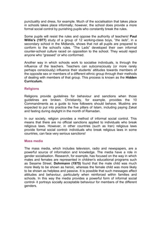 punctuality and dress, for example. Much of the socialisation that takes place
in schools takes place informally; however, the school does provide a more
formal social control by punishing pupils who constantly break the rules.

Some pupils will resist the rules and oppose the authority of teachers! Paul
Willis's (1977) study of a group of 12 working-class boys, “the lads”, in a
secondary school in the Midlands, shows that not all pupils are prepared to
conform to the school's rules. “The Lads” developed their own informal
counter-school culture raced on opposition to the school. They would reject
anyone who “grassed” or who conformed.

Another way in which schools work to socialise individuals, is through the
influence of the teachers. Teachers can subconsciously (or more rarely
perhaps consciously) influence their students’ attitudes towards members of
the opposite sex or members of a different ethnic group through their methods
of dealing with members of that group. This process is known as the Hidden
Curriculum.

Religions

Religions provide guidelines for behaviour and sanctions when those
guidelines are broken. Christianity, for example, provides the 10
Commandments as a guide to how followers should behave. Muslims are
expected to put into practice the five pillars of Islam, including paying Zakat
and fasting during daylight in the month of Ramadan.

In our society, religion provides a method of informal social control. This
means that there are no official sanctions applied to individuals who break
religious laws. However, in other countries (such as Iran) religious laws
provide formal social control- individuals who break religious laws in some
countries, can face very serious sanctions!

Mass media

The mass media, which includes television, radio and newspapers, are a
powerful source of information and knowledge. The media have a role in
gender socialisation. Research, for example, has focused on the way in which
males and females are represented in children's educational programs such
as Sesame Street. Dohrmann (1975) found that the male child was much
more likely to be shown as heroic, whereas the female child was more likely
to be shown as helpless and passive. It is possible that such messages affect
attitudes and behaviour, particularly when reinforced within families and
schools. In this way the media provides a powerful form of informal social
control- it portrays socially acceptable behaviour for members of the different
genders.
 