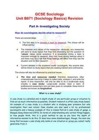 GCSE Sociology
      Unit B671 (Sociology Basics) Revision

                     Part A- Investigating Society

     How do sociologists decide what to research?

     There are several steps:

          1. The first step is to choose a topic to research. The choice will be
             influenced by:

           The interests and values of the researcher- obviously, any researcher
           will want to study topics that they find interesting but the question of
           “values” raises some questions. If a researcher thinks a topic is
           important enough to research, they may have strong feelings about it
           and there may be a risk that these feelings will affect how they see the
           situation and do their research.

           Current debates in the academic world- sociologists, like anyone else,
           will be drawn to study topics that are creating interest and controversy.

     The choice will also be influenced by practical issues.

           The time and resources needed- first-time researchers often
           underestimate how long it takes to collect data, analyse it, and write the
           report. A lone researcher, will only be able to do a small-scale study
           (maybe a case study). Large-scale studies need a team of
           professional researchers and can take years to complete- these kind of
           studies are known as longitudinal.

                                 What is a case study?

A case study is a detailed and in-depth study of one particular group or situation to
find out as much information as possible. Student research is often case study based.
An example of a case study is a student who is studying peer pressure but only
investigates their own school. Case studies are also used a lot by professional
sociologists and a famous example of this is James Patrick's case study of gangs, a
Glasgow Gang Observed (1973). In terms of understanding why certain things happen,
or how people think, this is a great method to use as you have the depth of
information needed to do this. It does have some disadvantages, though, the main one
being that because a case study only looks at one situation or group you cannot really
generalise from it.
 