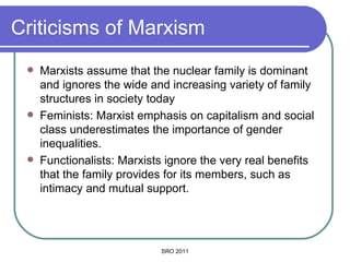 Criticisms of Marxism Marxists assume that the nuclear family is dominant and ignores the wide and increasing variety of family structures in society today Feminists: Marxist emphasis on capitalism and social class underestimates the importance of gender inequalities.  Functionalists: Marxists ignore the very real benefits that the family provides for its members, such as intimacy and mutual support. SRO 2011 