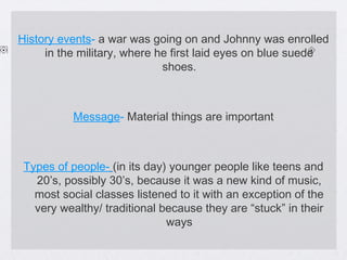 History events- a war was going on and Johnny was enrolled
in the military, where he first laid eyes on blue suede
shoes.

Message- Material things are important

Types of people- (in its day) younger people like teens and
20’s, possibly 30’s, because it was a new kind of music,
most social classes listened to it with an exception of the
very wealthy/ traditional because they are “stuck” in their
ways

 