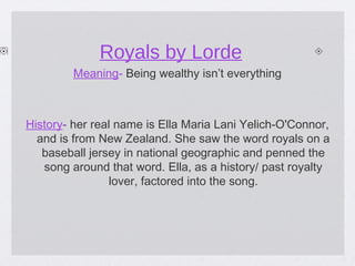 Royals by Lorde
Meaning- Being wealthy isn’t everything

History- her real name is Ella Maria Lani Yelich-O'Connor,
and is from New Zealand. She saw the word royals on a
baseball jersey in national geographic and penned the
song around that word. Ella, as a history/ past royalty
lover, factored into the song.

 