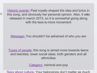 Historic events- Past royalty shaped the idea and lyrics in
this song, and obviously her personal opinion. Also, it was
released in march 2013, so it is somewhat going along
with the less-is-more movement

Message- You shouldn’t be ashamed of who you are

Types of people- this song is aimed more towards teens
and twenties, lower social class, both genders and all
ethnicities
Category- minimal and pop

 