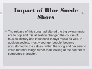 Impact of Blue Suede
Shoes
The release of this song had altered the big swing music
era to pop and this alteration changed the course of
musical history and influenced todays music as well. In
addition,society, mostly younger people, became
accustomed to the values within the song and became to
value material things rather than looking at the content of
someones character.

 