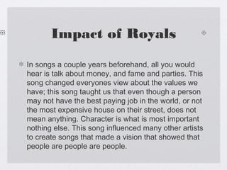 Impact of Royals
In songs a couple years beforehand, all you would
hear is talk about money, and fame and parties. This
song changed everyones view about the values we
have; this song taught us that even though a person
may not have the best paying job in the world, or not
the most expensive house on their street, does not
mean anything. Character is what is most important
nothing else. This song influenced many other artists
to create songs that made a vision that showed that
people are people are people.

 
