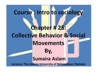 Course : Intro to sociology
Chapter # 25:
Collective Behavior & Social
Movements
By,
Sumaira Aslam
Lecturer, The Islamia University of Bahawalpur, Pakistan
 