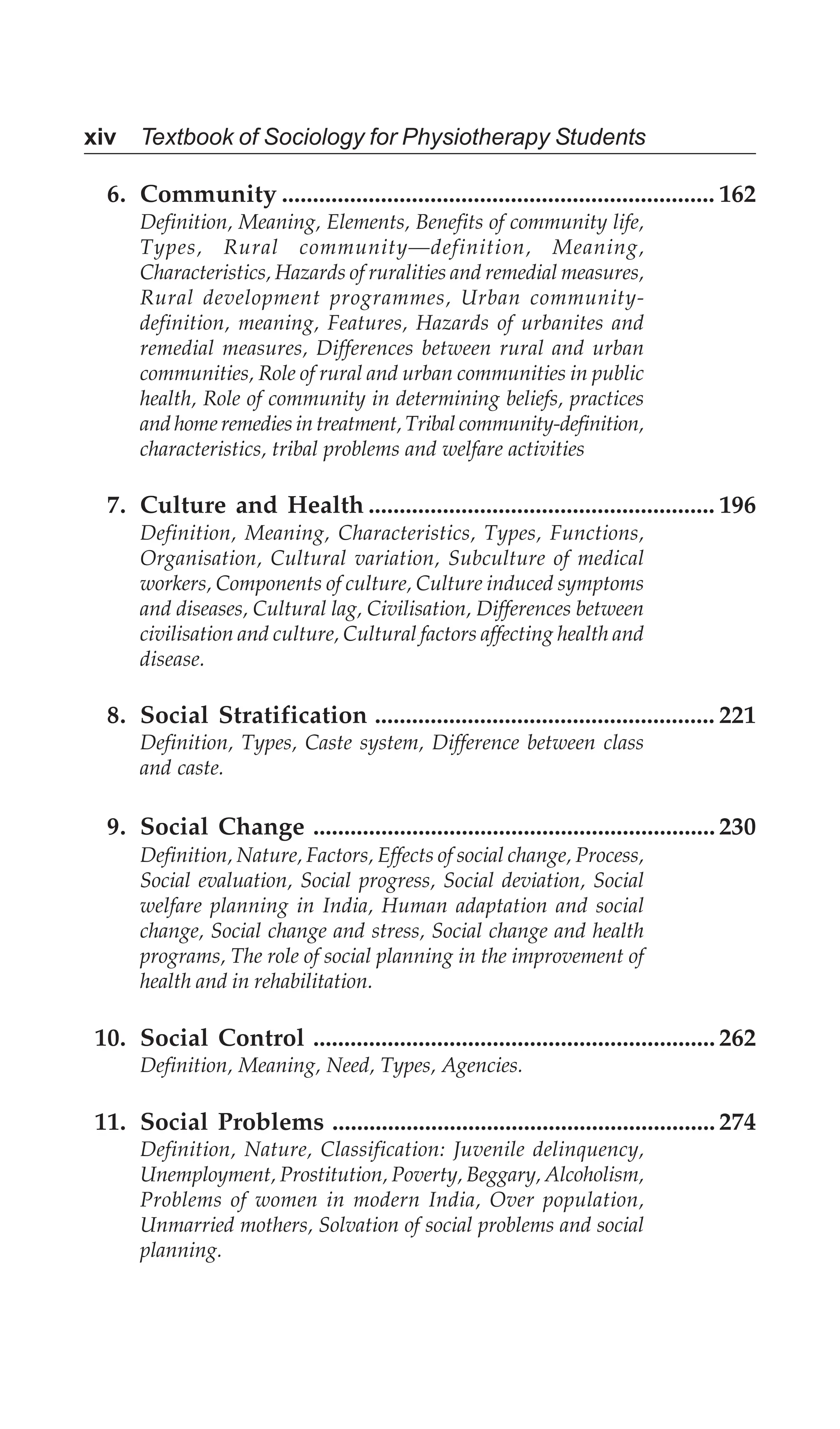 xiv Textbook of Sociology for Physiotherapy Students
6. Community ...................................................................... 162
Definition, Meaning, Elements, Benefits of community life,
Types, Rural community—definition, Meaning,
Characteristics, Hazards of ruralities and remedial measures,
Rural development programmes, Urban community-
definition, meaning, Features, Hazards of urbanites and
remedial measures, Differences between rural and urban
communities, Role of rural and urban communities in public
health, Role of community in determining beliefs, practices
and home remedies in treatment, Tribal community-definition,
characteristics, tribal problems and welfare activities
7. Culture and Health ........................................................ 196
Definition, Meaning, Characteristics, Types, Functions,
Organisation, Cultural variation, Subculture of medical
workers, Components of culture, Culture induced symptoms
and diseases, Cultural lag, Civilisation, Differences between
civilisation and culture, Cultural factors affecting health and
disease.
8. Social Stratification ....................................................... 221
Definition, Types, Caste system, Difference between class
and caste.
9. Social Change ................................................................. 230
Definition, Nature, Factors, Effects of social change, Process,
Social evaluation, Social progress, Social deviation, Social
welfare planning in India, Human adaptation and social
change, Social change and stress, Social change and health
programs, The role of social planning in the improvement of
health and in rehabilitation.
10. Social Control ................................................................. 262
Definition, Meaning, Need, Types, Agencies.
11. Social Problems .............................................................. 274
Definition, Nature, Classification: Juvenile delinquency,
Unemployment, Prostitution, Poverty, Beggary, Alcoholism,
Problems of women in modern India, Over population,
Unmarried mothers, Solvation of social problems and social
planning.
 