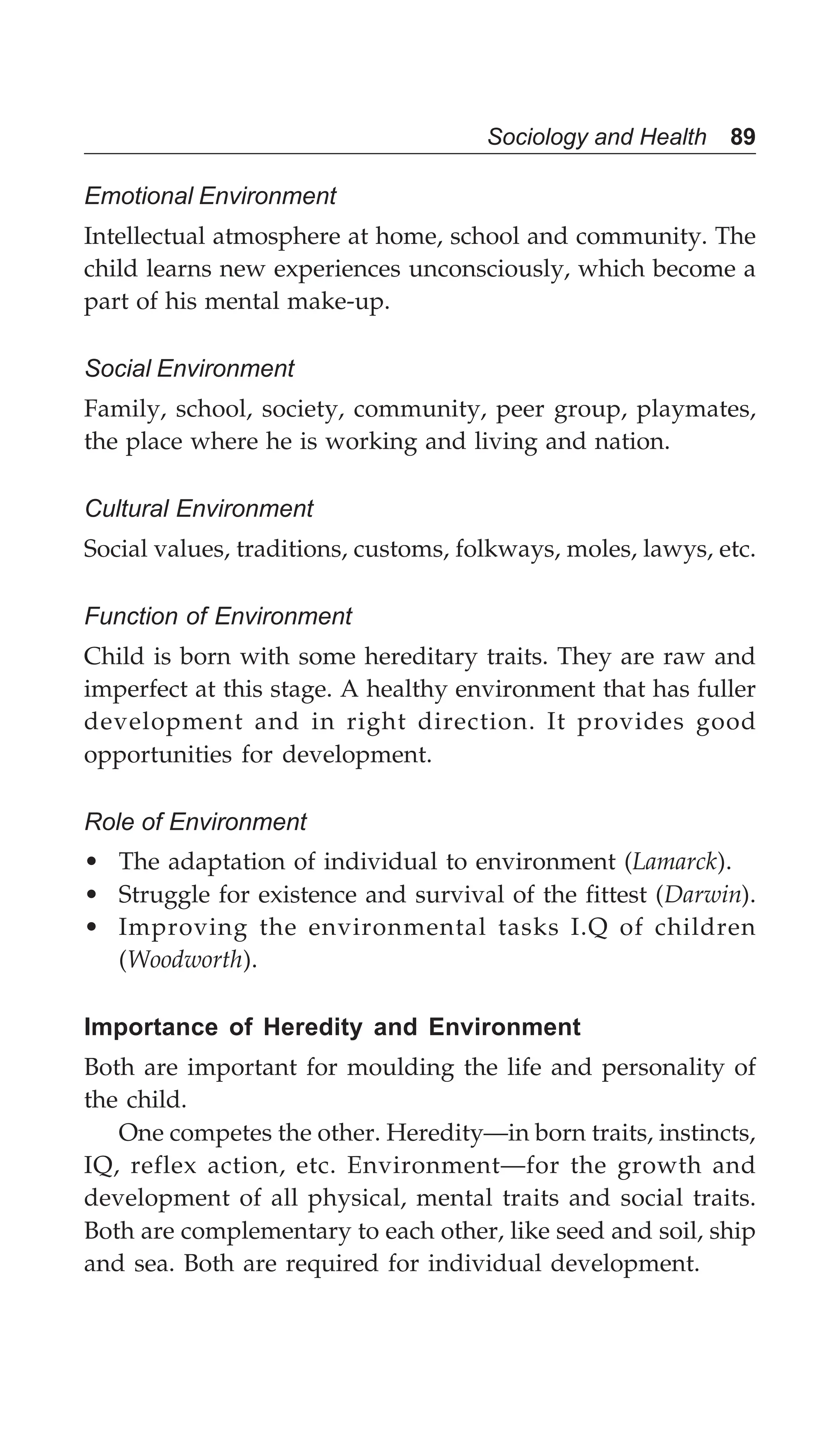 Sociology and Health 89
Emotional Environment
Intellectual atmosphere at home, school and community. The
child learns new experiences unconsciously, which become a
part of his mental make-up.
Social Environment
Family, school, society, community, peer group, playmates,
the place where he is working and living and nation.
Cultural Environment
Social values, traditions, customs, folkways, moles, lawys, etc.
Function of Environment
Child is born with some hereditary traits. They are raw and
imperfect at this stage. A healthy environment that has fuller
development and in right direction. It provides good
opportunities for development.
Role of Environment
• The adaptation of individual to environment (Lamarck).
• Struggle for existence and survival of the fittest (Darwin).
• Improving the environmental tasks I.Q of children
(Woodworth).
Importance of Heredity and Environment
Both are important for moulding the life and personality of
the child.
One competes the other. Heredity—in born traits, instincts,
IQ, reflex action, etc. Environment—for the growth and
development of all physical, mental traits and social traits.
Both are complementary to each other, like seed and soil, ship
and sea. Both are required for individual development.
 